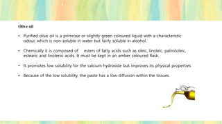 Olive oil
• Purified olive oil is a primrose or slightly green coloured liquid with a characteristic
odour, which is non-soluble in water but fairly soluble in alcohol.
• Chemically it is composed of esters of fatty acids such as oleic, linoleic, palmitoleic,
estearic and linolenic acids. It must be kept in an amber coloured flask.
• It promotes low solubility for the calcium hydroxide but improves its physical properties
• Because of the low solubility, the paste has a low diffusion within the tissues.
 