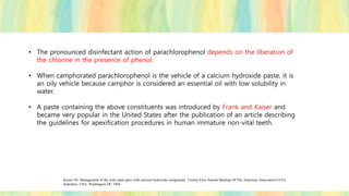 • The pronounced disinfectant action of parachlorophenol depends on the liberation of
the chlorine in the presence of phenol.
• When camphorated parachlorophenol is the vehicle of a calcium hydroxide paste, it is
an oily vehicle because camphor is considered an essential oil with low solubility in
water.
• A paste containing the above constituents was introduced by Frank and Kaiser and
became very popular in the United States after the publication of an article describing
the guidelines for apexification procedures in human immature non-vital teeth.
Kaiser HJ. Management of the wide open apex with calcium hydroxide compounds. Twenty-First Annual Meeting Of The American Association Of En
dodontics. USA: Washington DC 1964.
 