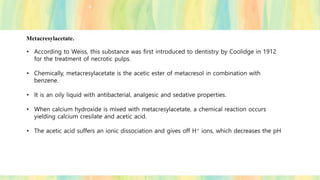Metacresylacetate.
• According to Weiss, this substance was first introduced to dentistry by Coolidge in 1912
for the treatment of necrotic pulps.
• Chemically, metacresylacetate is the acetic ester of metacresol in combination with
benzene.
• It is an oily liquid with antibacterial, analgesic and sedative properties.
• When calcium hydroxide is mixed with metacresylacetate, a chemical reaction occurs
yielding calcium cresilate and acetic acid.
• The acetic acid suffers an ionic dissociation and gives off H+ ions, which decreases the pH
 