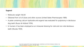 Eugenol
• Molecular weight 164.20
• Obtained from oil of cloves and other sources (United States Pharmacopeia 1989).
• A paste containing calcium hydroxide and eugenol was evaluated for pulpotomy in deciduous
dog teeth (Russo & Holland 1974).
• In humans it has been employed as an intracanal dressing for vital and non-vital deciduous
teeth (Murata 1959).
Fava LRG, Saunders WP. Calcium hydroxide pastes: classification and clinical indications (Review). Inte
rnational Endodontic Journal, 32, 257±282, 1999.
 