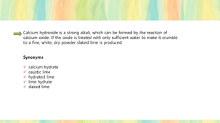 Calcium hydroxide is a strong alkali, which can be formed by the reaction of
calcium oxide. If the oxide is treated with only sufficient water to make it crumble
to a fine, white, dry powder slaked lime is produced.
Synonyms
✓ calcium hydrate
✓ caustic lime
✓ hydrated lime
✓ lime hydrate
✓ slaked lime
 