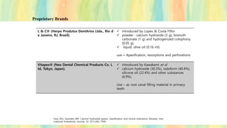 Proprietary Brands
L & C® (Herpo Produtos DentArios Ltda., Rio d
e Janeiro, RJ, Brazil).
✓ introduced by Lopes & Costa Filho
✓ powder : calcium hydroxide (2 g), bismuth
carbonate (1 g) and hydrogenized colophony
(0.05 g),
✓ liquid: olive oil (0.16 ml).
use→ Apexification, resorptions and perforations
Vitapex® (Neo Dental Chemical Products Co. L
td, Tokyo, Japan).
✓ introduced by Kawakami et al
✓ calcium hydroxide (30.3%), iodoform (40.4%),
silicone oil (22.4%) and other substances
(6.9%).
Use – as root canal filling material in primary
teeth
Fava LRG, Saunders WP. Calcium hydroxide pastes: classification and clinical indications (Review). Inte
rnational Endodontic Journal, 32, 257±282, 1999.
 