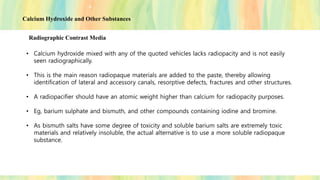 Calcium Hydroxide and Other Substances
Radiographic Contrast Media
• Calcium hydroxide mixed with any of the quoted vehicles lacks radiopacity and is not easily
seen radiographically.
• This is the main reason radiopaque materials are added to the paste, thereby allowing
identification of lateral and accessory canals, resorptive defects, fractures and other structures.
• A radiopacifier should have an atomic weight higher than calcium for radiopacity purposes.
• Eg, barium sulphate and bismuth, and other compounds containing iodine and bromine.
• As bismuth salts have some degree of toxicity and soluble barium salts are extremely toxic
materials and relatively insoluble, the actual alternative is to use a more soluble radiopaque
substance.
 