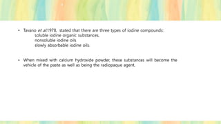 • Tavano et al.1978, stated that there are three types of iodine compounds:
soluble iodine organic substances,
nonsoluble iodine oils
slowly absorbable iodine oils.
• When mixed with calcium hydroxide powder, these substances will become the
vehicle of the paste as well as being the radiopaque agent.
 