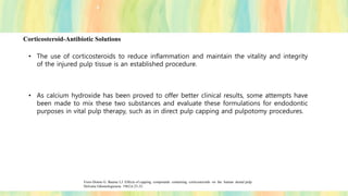 Corticosteroid-Antibiotic Solutions
• The use of corticosteroids to reduce inflammation and maintain the vitality and integrity
of the injured pulp tissue is an established procedure.
• As calcium hydroxide has been proved to offer better clinical results, some attempts have
been made to mix these two substances and evaluate these formulations for endodontic
purposes in vital pulp therapy, such as in direct pulp capping and pulpotomy procedures.
Fiore-Donno G. Baume LJ. Effects of capping compounds containing corticosteroids on the human dental pulp.
Helvetia Odontologicacta 1962;6:23-32.
 