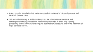 • A very popular formulation is a paste composed of a mixture of calcium hydroxide and
Ledermix (Lederle Lab.).
• This anti-inflammatory + antibiotic compound has triamcinolone acetonide and
demethylchlorotetracycline calcium and clinically evaluated in direct pulp capping,
pulpotomy, routine intracanal dressing and apexification procedures and in the treatment of
large periapical lesions.
 