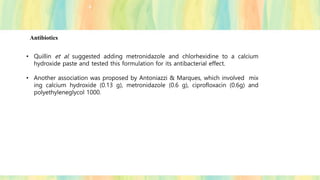 Antibiotics
• Quillin et al. suggested adding metronidazole and chlorhexidine to a calcium
hydroxide paste and tested this formulation for its antibacterial effect.
• Another association was proposed by Antoniazzi & Marques, which involved mix
ing calcium hydroxide (0.13 g), metronidazole (0.6 g), ciprofloxacin (0.6g) and
polyethyleneglycol 1000.
 