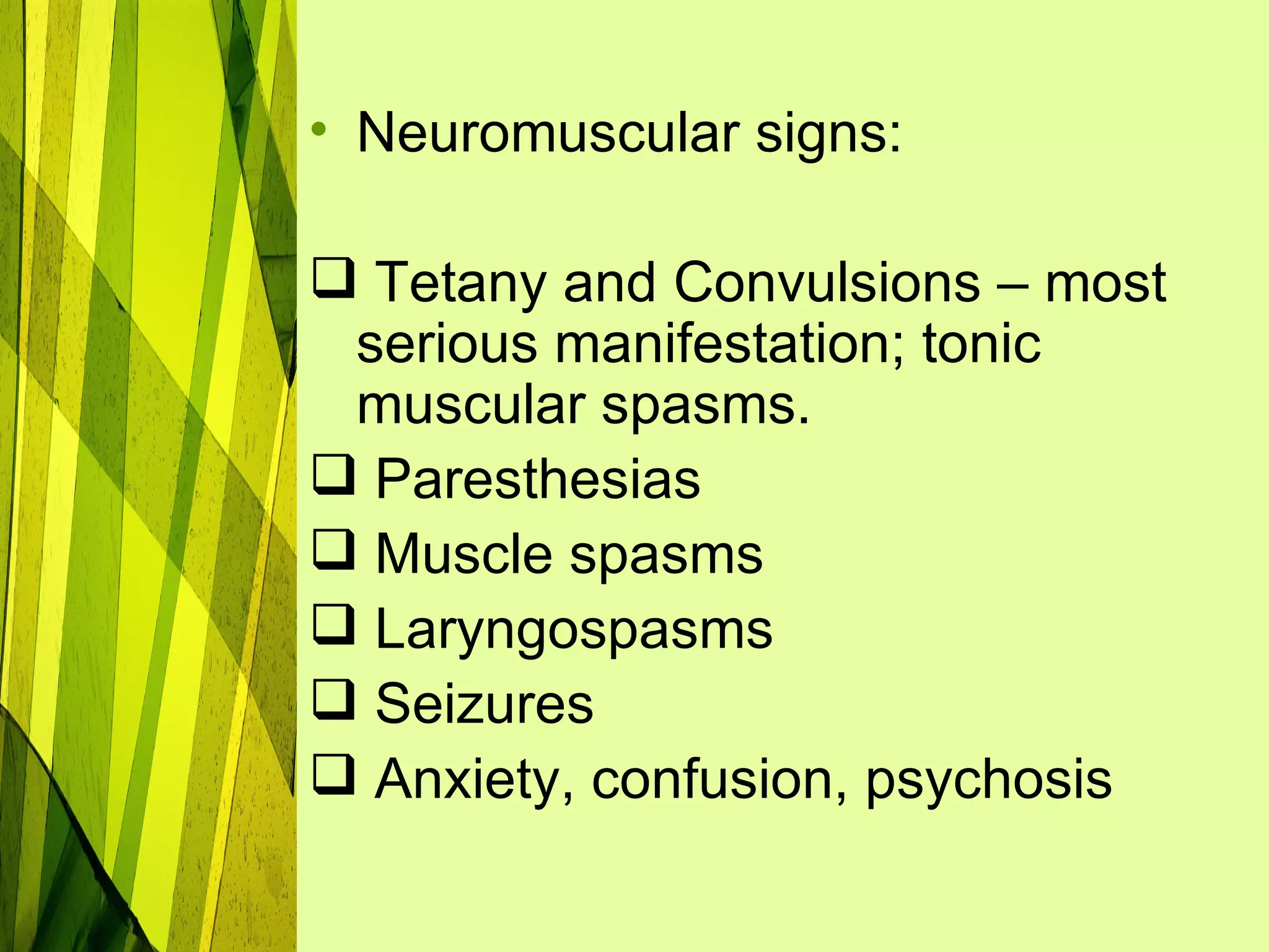 • Neuromuscular signs:

 Tetany and Convulsions – most
 serious manifestation; tonic
 muscular spasms.
 Paresthesias
 Muscle spasms
 Laryngospasms
 Seizures
 Anxiety, confusion, psychosis
 