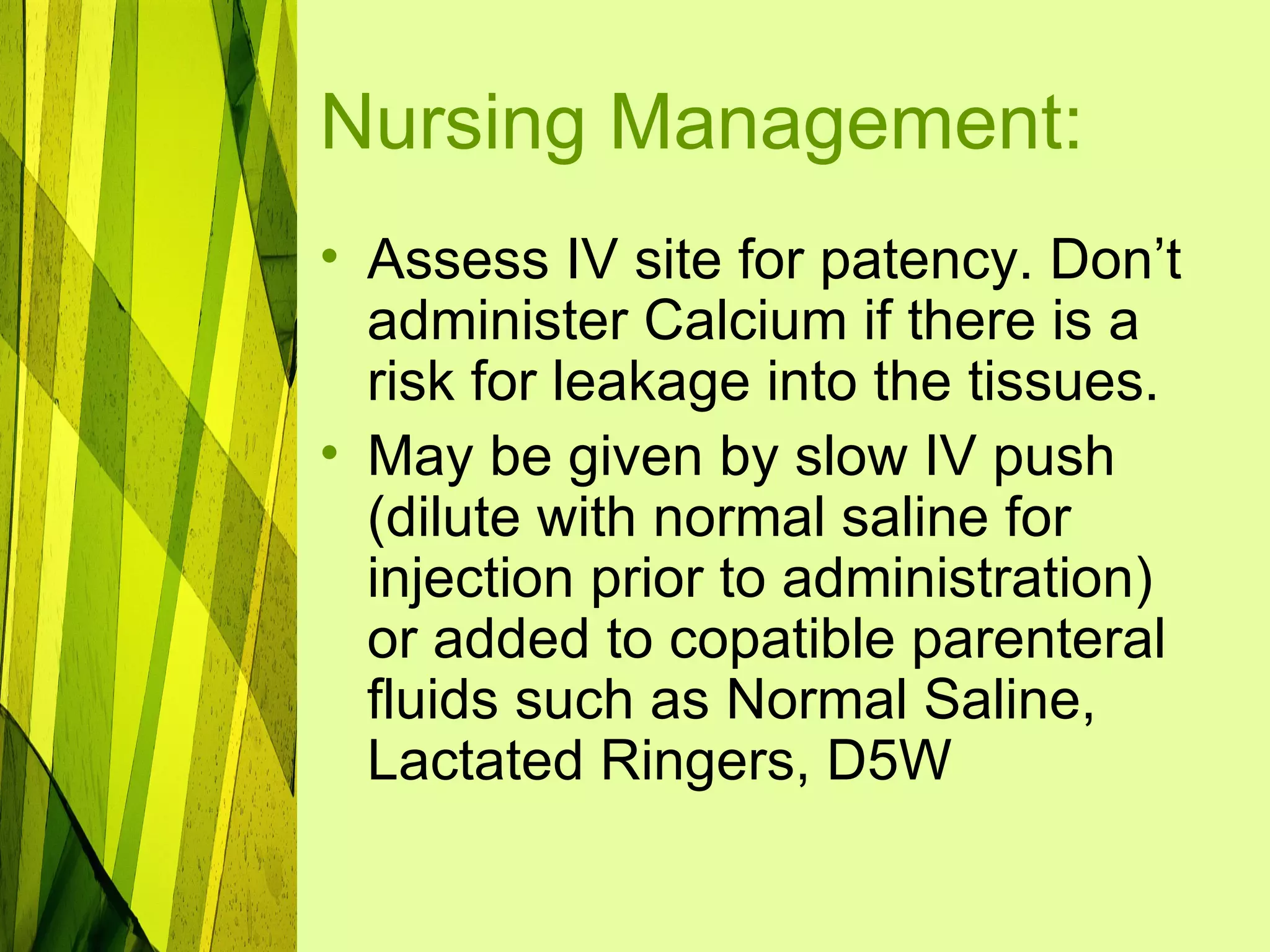 Nursing Management:
• Assess IV site for patency. Don’t
  administer Calcium if there is a
  risk for leakage into the tissues.
• May be given by slow IV push
  (dilute with normal saline for
  injection prior to administration)
  or added to copatible parenteral
  fluids such as Normal Saline,
  Lactated Ringers, D5W
 