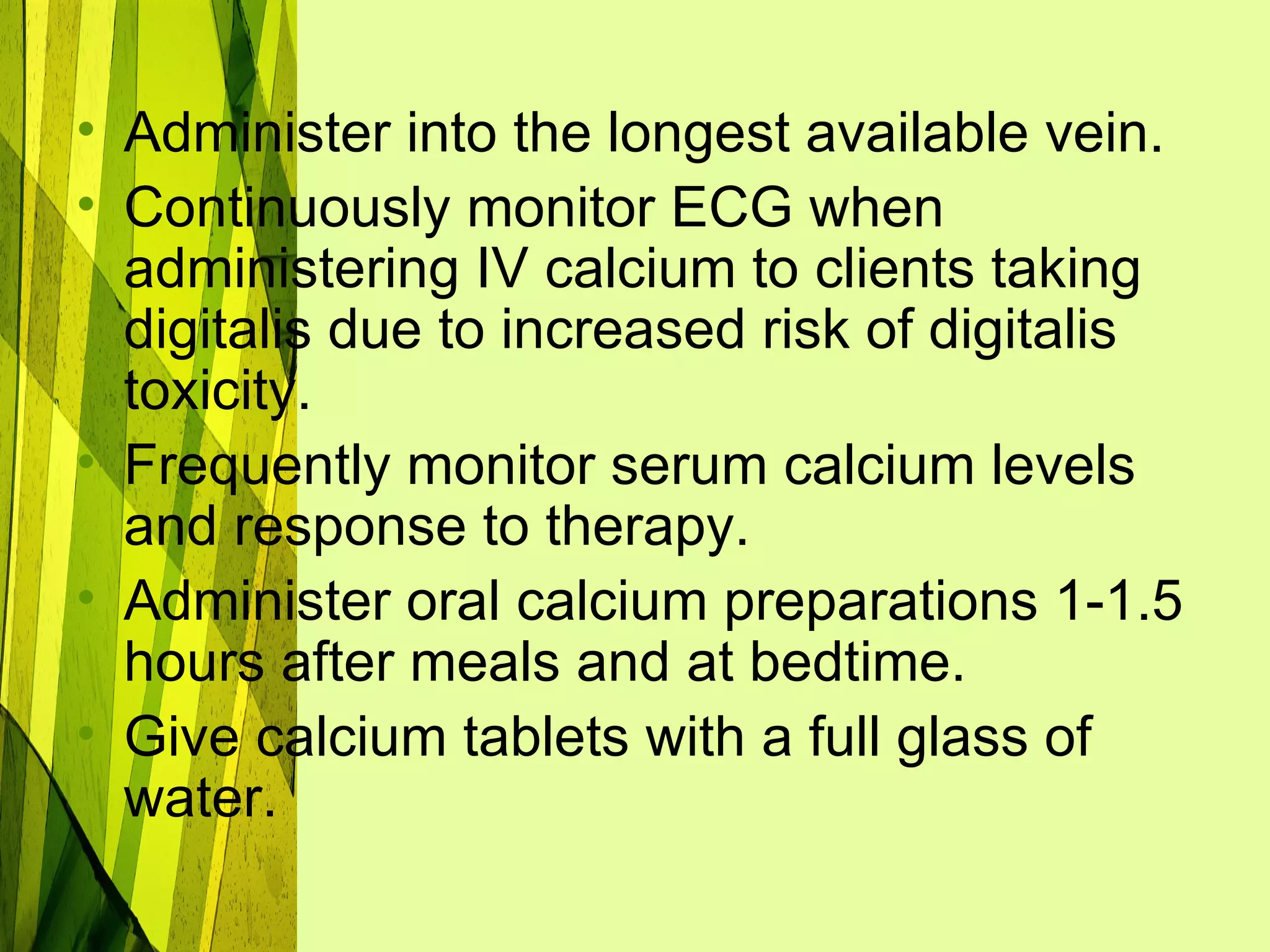 • Administer into the longest available vein.
• Continuously monitor ECG when
  administering IV calcium to clients taking
  digitalis due to increased risk of digitalis
  toxicity.
• Frequently monitor serum calcium levels
  and response to therapy.
• Administer oral calcium preparations 1-1.5
  hours after meals and at bedtime.
• Give calcium tablets with a full glass of
  water.
 
