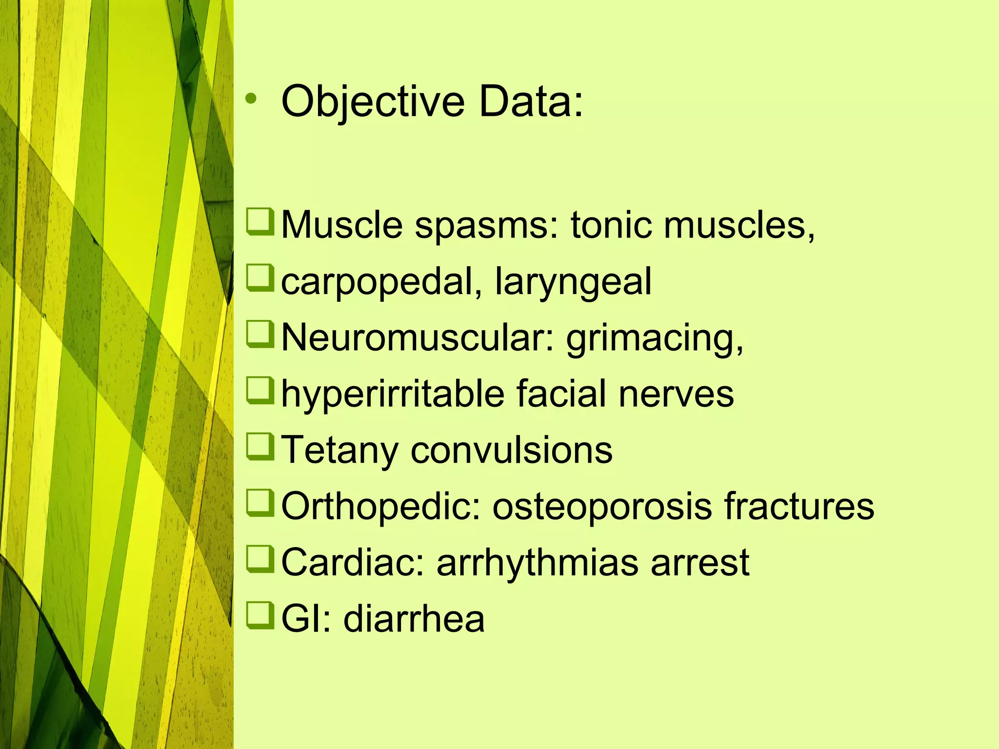• Objective Data:

 Muscle spasms: tonic muscles,
 carpopedal, laryngeal
 Neuromuscular: grimacing,
 hyperirritable facial nerves
 Tetany convulsions
 Orthopedic: osteoporosis fractures
 Cardiac: arrhythmias arrest
 GI: diarrhea
 