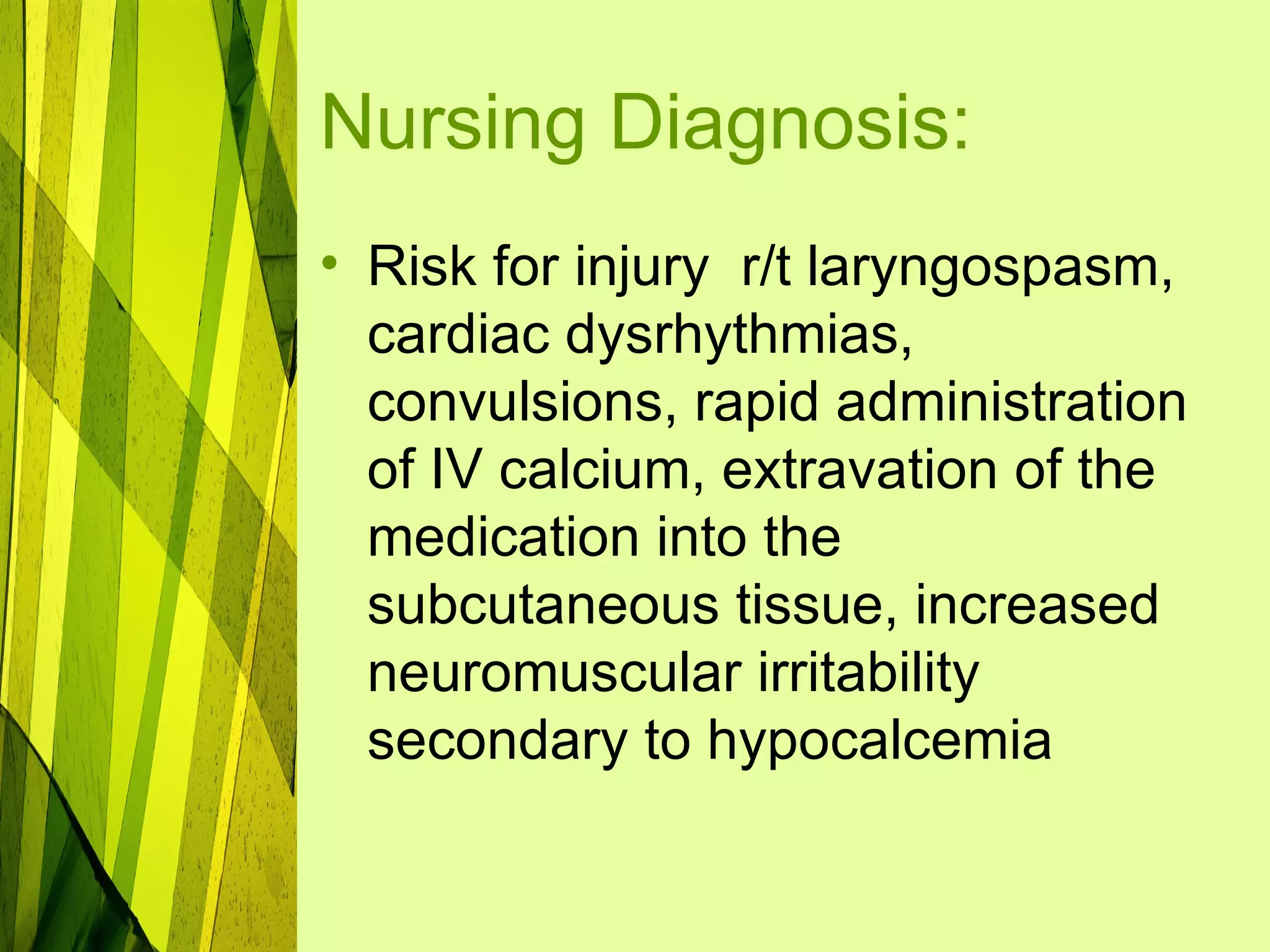 Nursing Diagnosis:
• Risk for injury r/t laryngospasm,
  cardiac dysrhythmias,
  convulsions, rapid administration
  of IV calcium, extravation of the
  medication into the
  subcutaneous tissue, increased
  neuromuscular irritability
  secondary to hypocalcemia
 
