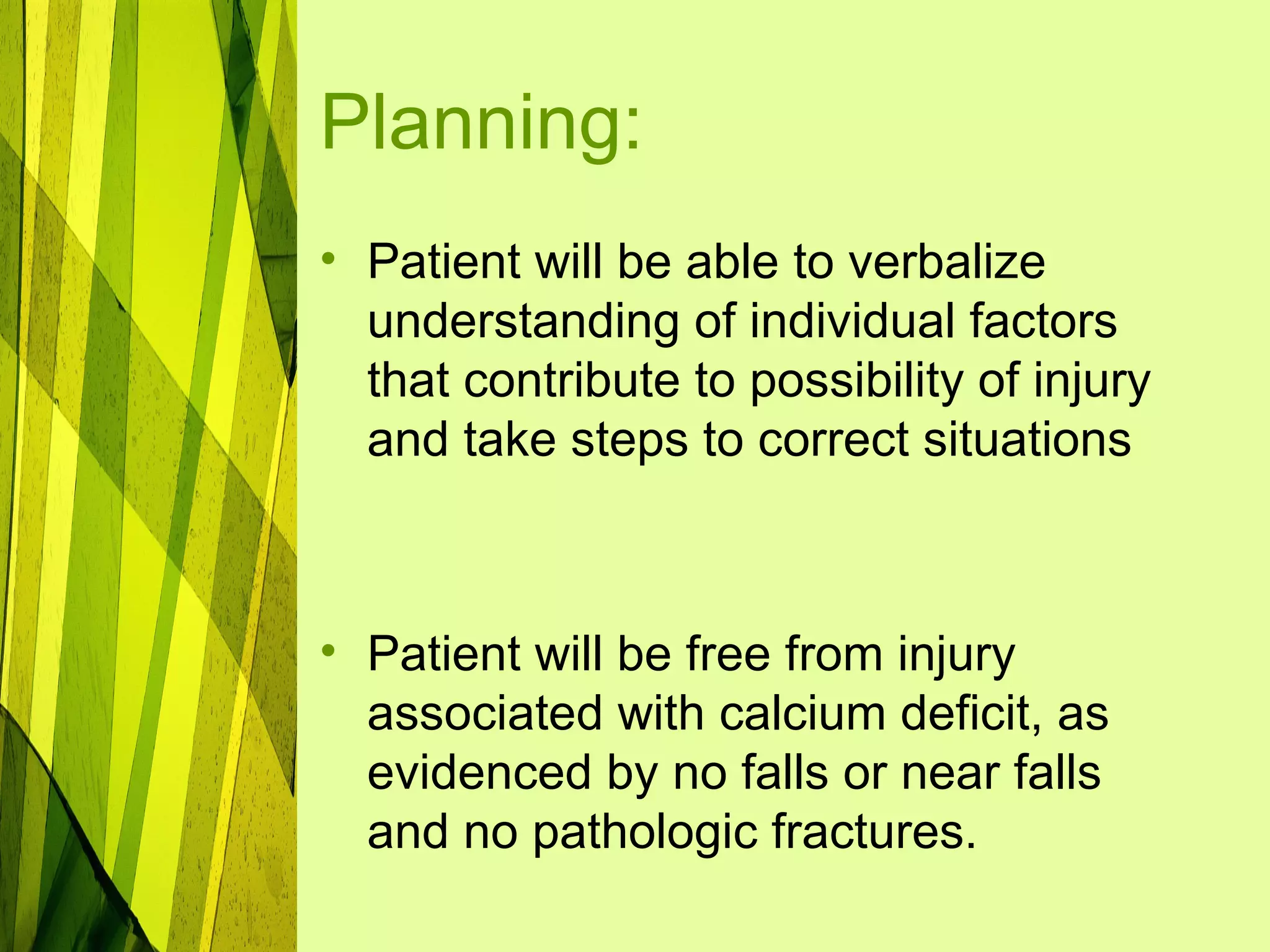Planning:
• Patient will be able to verbalize
  understanding of individual factors
  that contribute to possibility of injury
  and take steps to correct situations



• Patient will be free from injury
  associated with calcium deficit, as
  evidenced by no falls or near falls
  and no pathologic fractures.
 