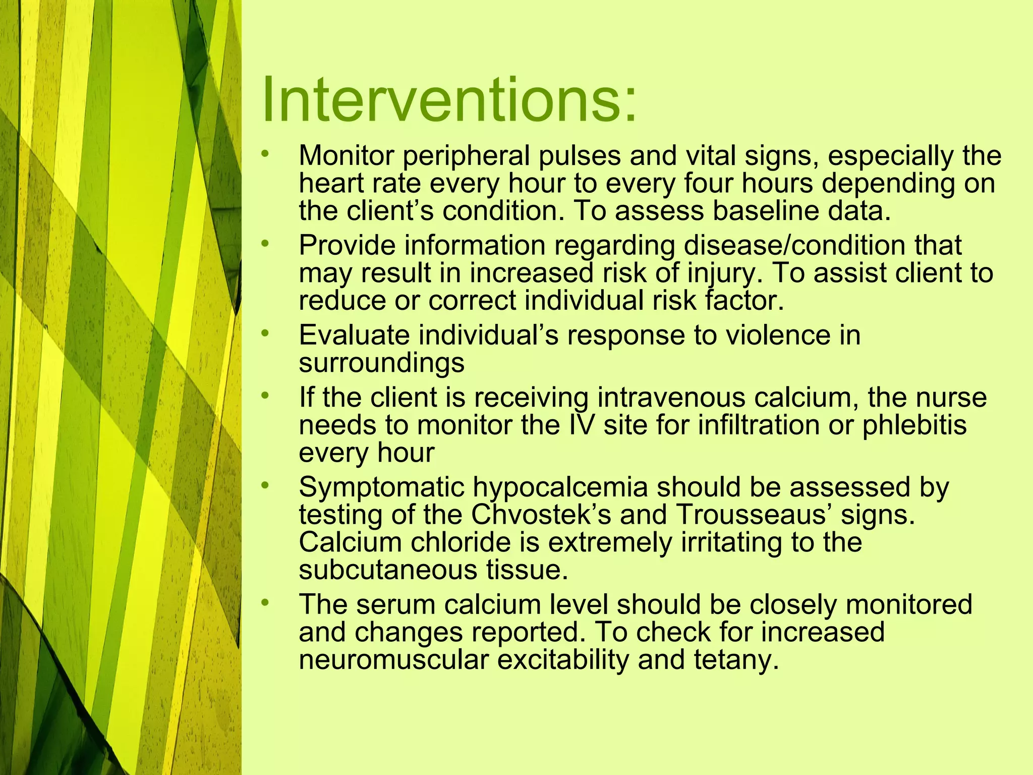 Interventions:
•   Monitor peripheral pulses and vital signs, especially the
    heart rate every hour to every four hours depending on
    the client’s condition. To assess baseline data.
•   Provide information regarding disease/condition that
    may result in increased risk of injury. To assist client to
    reduce or correct individual risk factor.
•   Evaluate individual’s response to violence in
    surroundings
•   If the client is receiving intravenous calcium, the nurse
    needs to monitor the IV site for infiltration or phlebitis
    every hour
•   Symptomatic hypocalcemia should be assessed by
    testing of the Chvostek’s and Trousseaus’ signs.
    Calcium chloride is extremely irritating to the
    subcutaneous tissue.
•   The serum calcium level should be closely monitored
    and changes reported. To check for increased
    neuromuscular excitability and tetany.
 