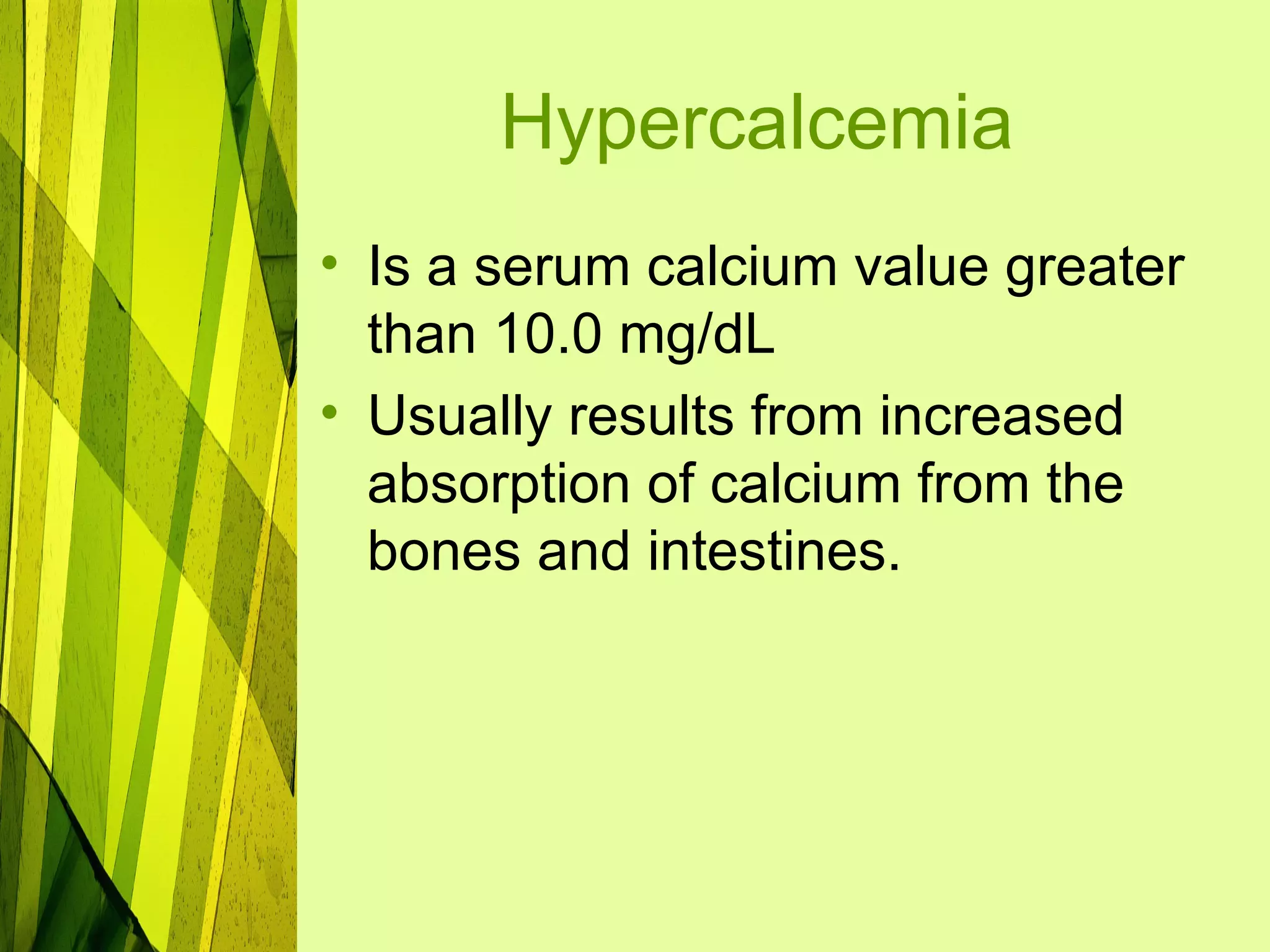 Hypercalcemia
• Is a serum calcium value greater
  than 10.0 mg/dL
• Usually results from increased
  absorption of calcium from the
  bones and intestines.
 