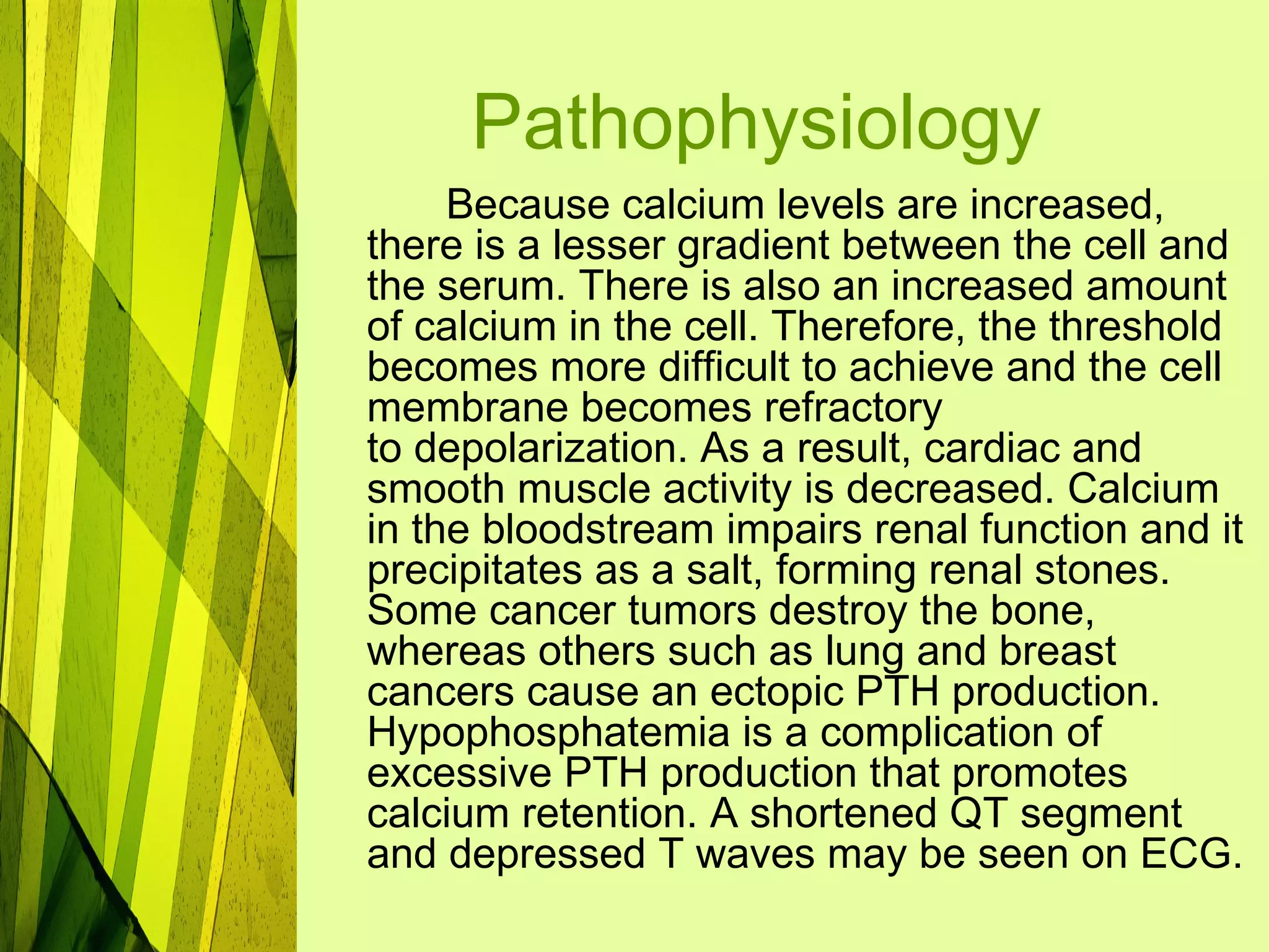 Pathophysiology
     Because calcium levels are increased,
there is a lesser gradient between the cell and
the serum. There is also an increased amount
of calcium in the cell. Therefore, the threshold
becomes more difficult to achieve and the cell
membrane becomes refractory
to depolarization. As a result, cardiac and
smooth muscle activity is decreased. Calcium
in the bloodstream impairs renal function and it
precipitates as a salt, forming renal stones.
Some cancer tumors destroy the bone,
whereas others such as lung and breast
cancers cause an ectopic PTH production.
Hypophosphatemia is a complication of
excessive PTH production that promotes
calcium retention. A shortened QT segment
and depressed T waves may be seen on ECG.
 
