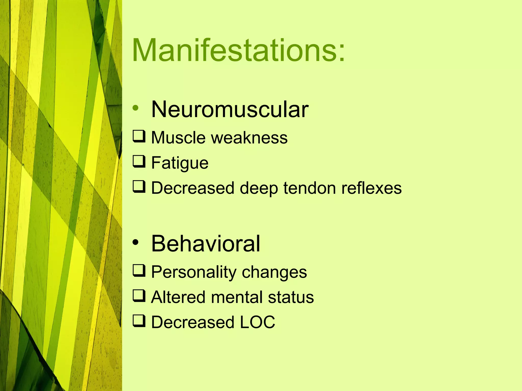 Manifestations:
• Neuromuscular
 Muscle weakness
 Fatigue
 Decreased deep tendon reflexes


• Behavioral
 Personality changes
 Altered mental status
 Decreased LOC
 