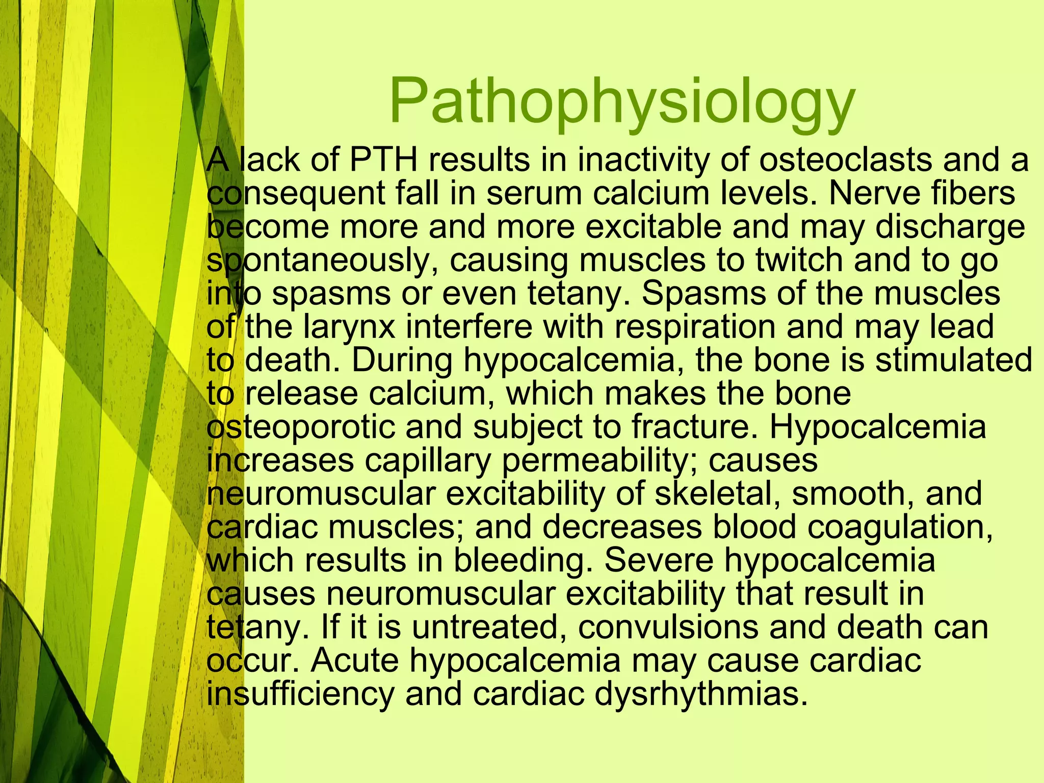Pathophysiology
A lack of PTH results in inactivity of osteoclasts and a
consequent fall in serum calcium levels. Nerve fibers
become more and more excitable and may discharge
spontaneously, causing muscles to twitch and to go
into spasms or even tetany. Spasms of the muscles
of the larynx interfere with respiration and may lead
to death. During hypocalcemia, the bone is stimulated
to release calcium, which makes the bone
osteoporotic and subject to fracture. Hypocalcemia
increases capillary permeability; causes
neuromuscular excitability of skeletal, smooth, and
cardiac muscles; and decreases blood coagulation,
which results in bleeding. Severe hypocalcemia
causes neuromuscular excitability that result in
tetany. If it is untreated, convulsions and death can
occur. Acute hypocalcemia may cause cardiac
insufficiency and cardiac dysrhythmias.
 