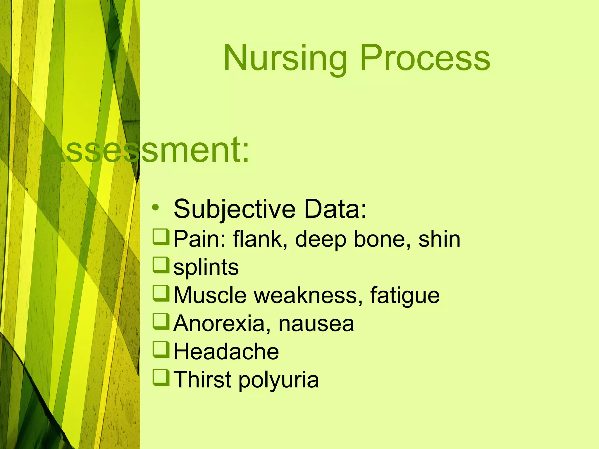 Nursing Process

Assessment:
     • Subjective Data:
      Pain: flank, deep bone, shin
      splints
      Muscle weakness, fatigue
      Anorexia, nausea
      Headache
      Thirst polyuria
 
