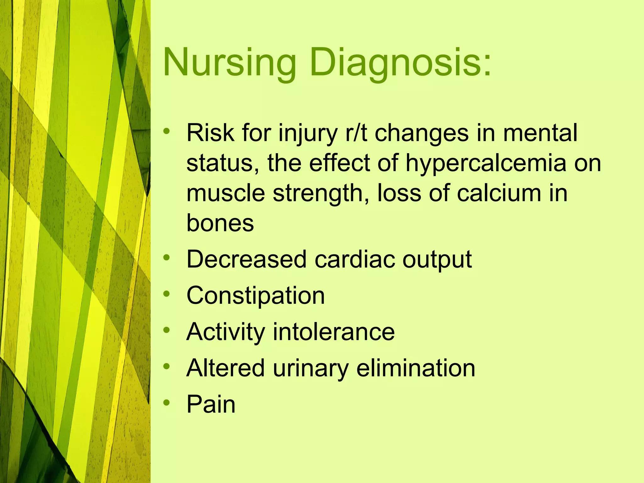 Nursing Diagnosis:
• Risk for injury r/t changes in mental
  status, the effect of hypercalcemia on
  muscle strength, loss of calcium in
  bones
• Decreased cardiac output
• Constipation
• Activity intolerance
• Altered urinary elimination
• Pain
 