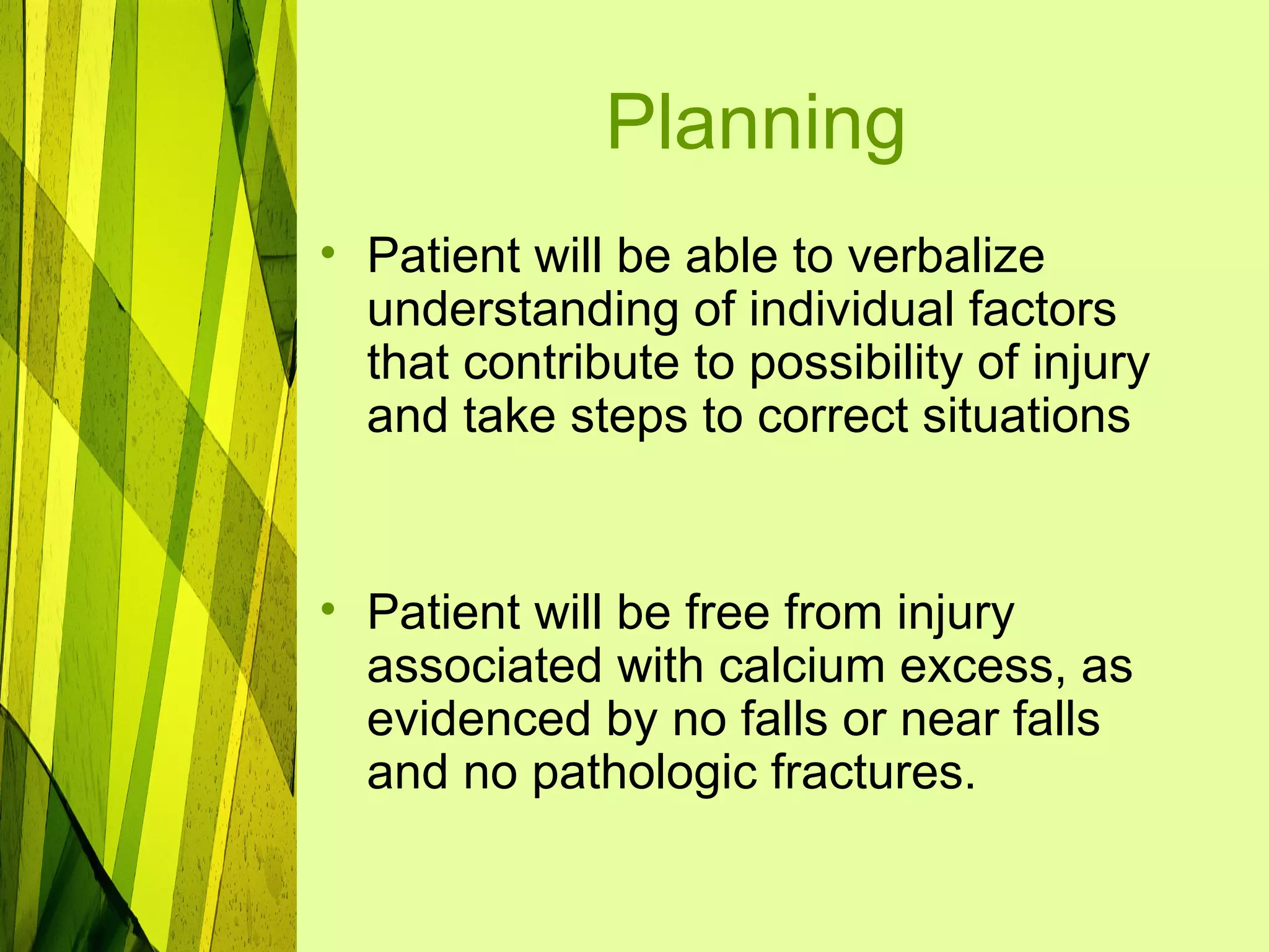 Planning
• Patient will be able to verbalize
  understanding of individual factors
  that contribute to possibility of injury
  and take steps to correct situations


• Patient will be free from injury
  associated with calcium excess, as
  evidenced by no falls or near falls
  and no pathologic fractures.
 