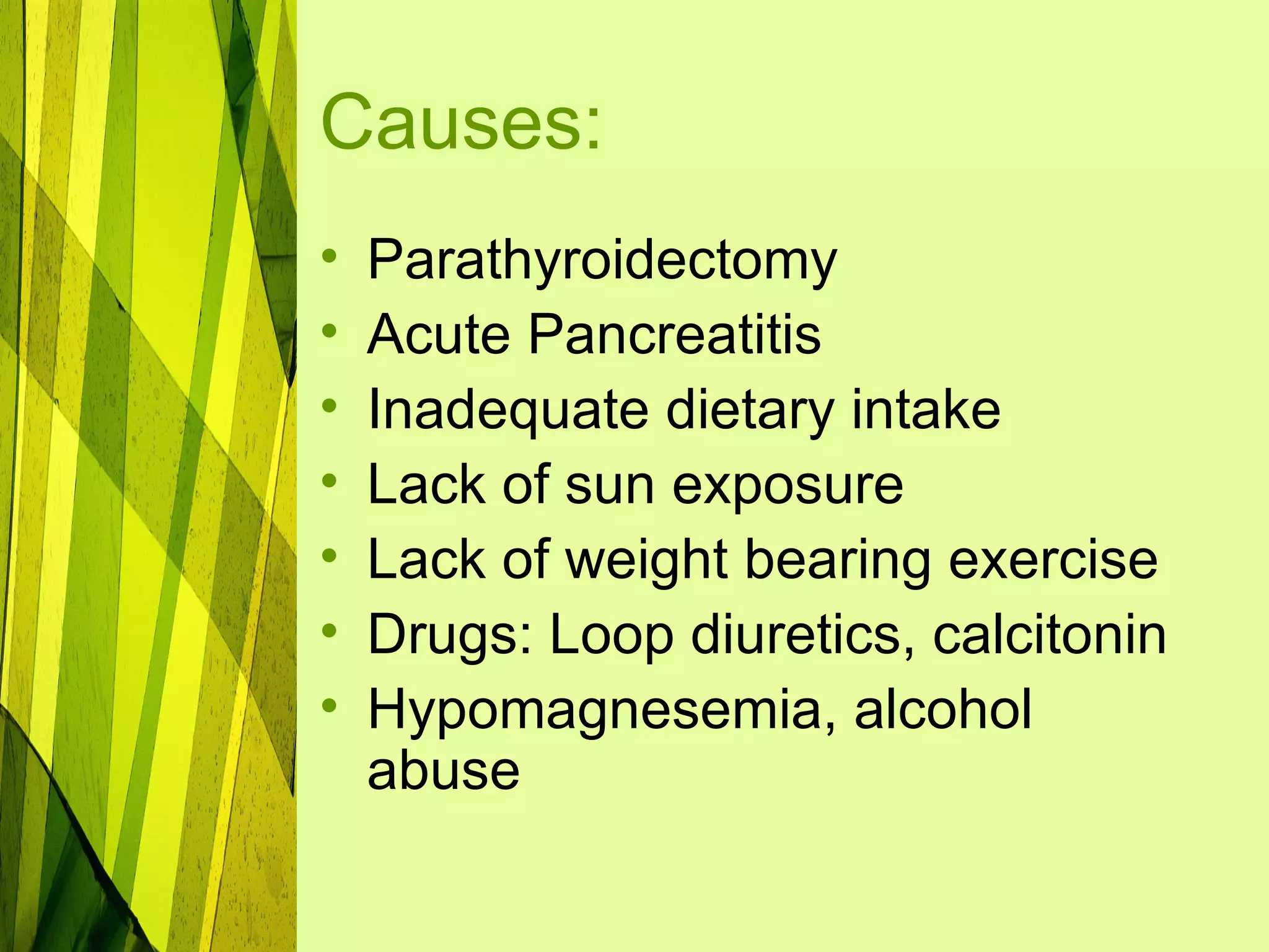 Causes:
•   Parathyroidectomy
•   Acute Pancreatitis
•   Inadequate dietary intake
•   Lack of sun exposure
•   Lack of weight bearing exercise
•   Drugs: Loop diuretics, calcitonin
•   Hypomagnesemia, alcohol
    abuse
 