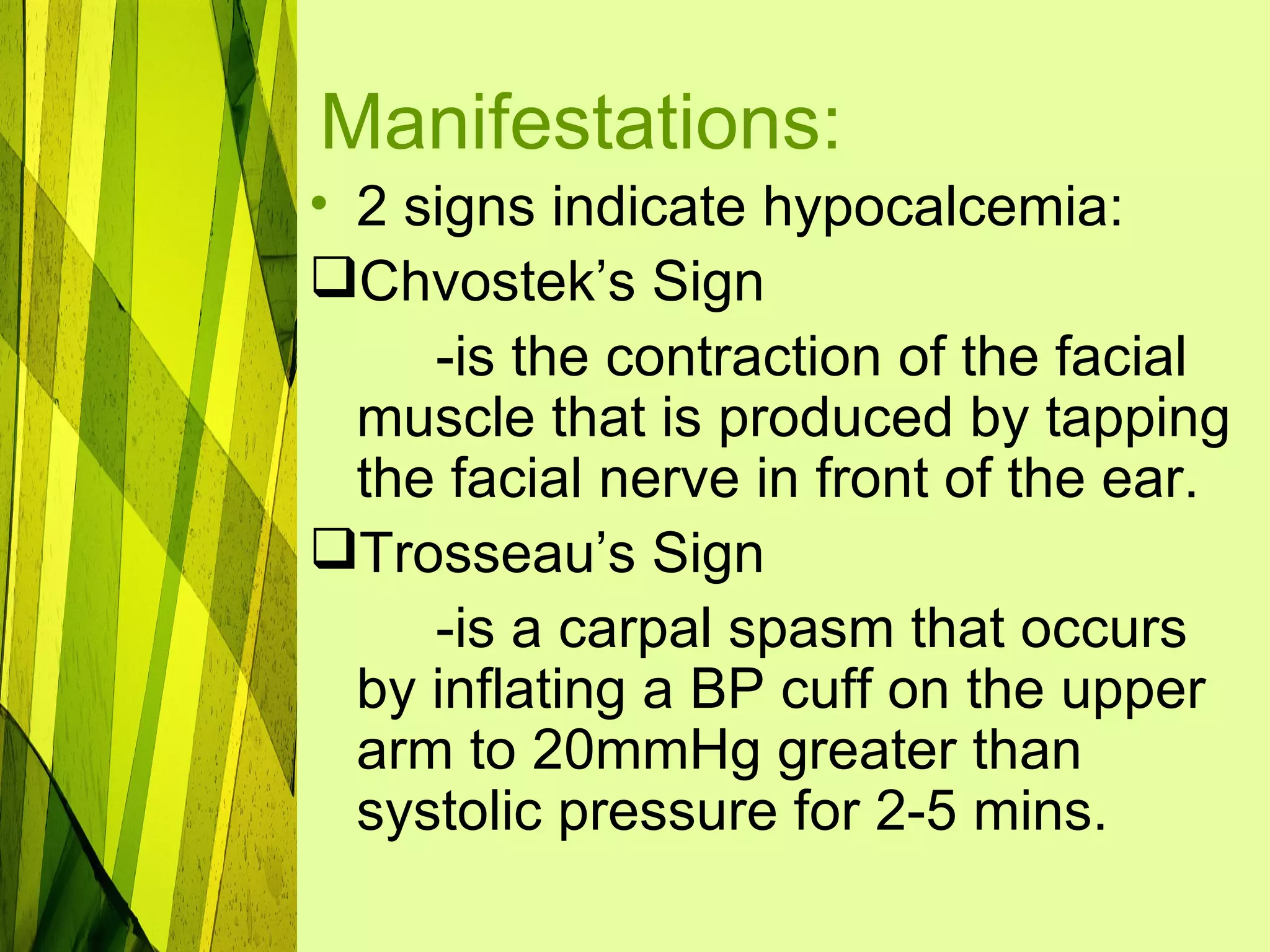 Manifestations:
• 2 signs indicate hypocalcemia:
Chvostek’s Sign
     -is the contraction of the facial
  muscle that is produced by tapping
  the facial nerve in front of the ear.
Trosseau’s Sign
     -is a carpal spasm that occurs
  by inflating a BP cuff on the upper
  arm to 20mmHg greater than
  systolic pressure for 2-5 mins.
 