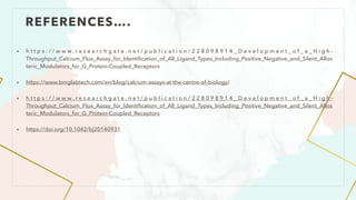 REFERENCES….
• h t t p s : / / w w w . r e s e a r c h g a t e . n e t / p u b l i c a t i o n / 2 2 8 0 9 8 9 1 4 _ D e v e l o p m e n t _ o f _ a _ H i g h -
Throughput_Calcium_Flux_Assay_for_Identi
fi
cation_of_All_Ligand_Types_Including_Positive_Negative_and_Silent_Allos
teric_Modulators_for_G_Protein-Coupled_Receptors
• https://www.bmglabtech.com/en/blog/calcium-assays-at-the-centre-of-biology/
• h t t p s : / / w w w . r e s e a r c h g a t e . n e t / p u b l i c a t i o n / 2 2 8 0 9 8 9 1 4 _ D e v e l o p m e n t _ o f _ a _ H i g h -
Throughput_Calcium_Flux_Assay_for_Identi
fi
cation_of_All_Ligand_Types_Including_Positive_Negative_and_Silent_Allos
teric_Modulators_for_G_Protein-Coupled_Receptors
• https://doi.org/10.1042/bj20140931
 
