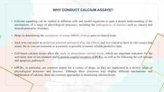 WHY CONDUCT CALCIUM ASSAYS?
• Calcium signalling can be studied in different cells and model organisms to gain a deeper understanding of the
mechanisms of a range of physiological processes, including the pathogenesis of diseases such as cancers and
neurodegenerative disorders
.

• Helps in determining the mechanism of action (MOA) of drugs prior to clinical trials.
 

• Such tests can assist in predicting potential unwanted drug side effects, and it is critical to have in vitro assays that
mimic the in vivo environment as accurately as possible to ensure reliable predictive data.
 

• Cell-based calcium assays allow the study of intracellular calcium levels, which are important indicators for the
activation state of ion channels and G-protein coupled receptors (GPCRs), as well as for following the cell damage
and apoptosis pathways5.
 

• GPCRs, in particular, are common targets for a variety of drugs, as they are implicated in a diverse range of
physiological processes and diseases. Although these processes may display different mechanisms and
mobilisation of calcium, there are common approaches to monitoring calcium levels
.

 