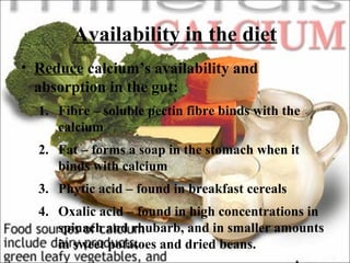 Availability in the diet
• Reduce calcium’s availability and
absorption in the gut:
1. Fibre – soluble pectin fibre binds with the
calcium
2. Fat – forms a soap in the stomach when it
binds with calcium
3. Phytic acid – found in breakfast cereals
4. Oxalic acid – found in high concentrations in
spinach and rhubarb, and in smaller amounts
in sweet potatoes and dried beans.
 