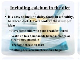 Including calcium in the diet
• It’s easy to include dairy foods in a healthy,
balanced diet. Have a look at these simple
ideas:
– Have some milk with your breakfast cereal
– Wake up to a home-made banana, mango or
strawberry smoothie
– Try some cheese on toast
– Nothing beats cream cheese on a bagel
 