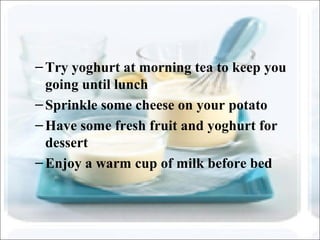–Try yoghurt at morning tea to keep you
going until lunch
–Sprinkle some cheese on your potato
–Have some fresh fruit and yoghurt for
dessert
–Enjoy a warm cup of milk before bed
 