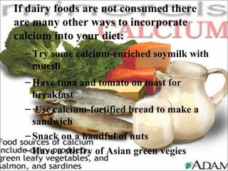 If dairy foods are not consumed there
are many other ways to incorporate
calcium into your diet:
–Try some calcium-enriched soymilk with
muesli
–Have tuna and tomato on toast for
breakfast
– Use calcium-fortified bread to make a
sandwich
–Snack on a handful of nuts
–Have a stirfry of Asian green vegies
 