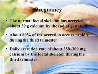 Pregnancy
• The normal foetal skeleton has accreted
about 30 g calcium by theend of gestation
• About 80% of the accretion occurs rapidly
duringthe third trimester
• Daily accretion rate ofabout 250–300 mg
calcium by the foetal skeleton duringthe
third trimester
 