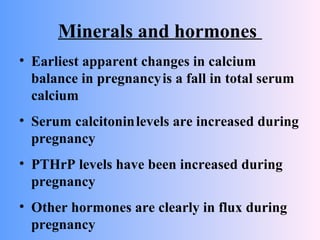 Minerals and hormones
• Earliest apparent changes in calcium
balance in pregnancyis a fall in total serum
calcium
• Serum calcitoninlevels are increased during
pregnancy
• PTHrP levels have been increased during
pregnancy
• Other hormones are clearly in flux during
pregnancy
 