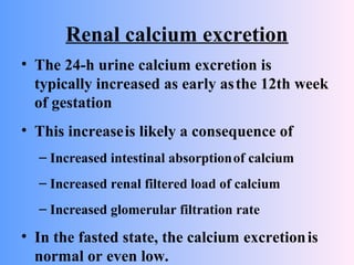 Renal calcium excretion
• The 24-h urine calcium excretion is
typically increased as early asthe 12th week
of gestation
• This increaseis likely a consequence of
– Increased intestinal absorptionof calcium
– Increased renal filtered load of calcium
– Increased glomerular filtration rate
• In the fasted state, the calcium excretionis
normal or even low.
 