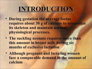 INTRODUCTIONINTRODUCTION
• During gestation the average foetus
requires about 30 g of calcium to mineralize
its skeleton and maintain normal
physiological processes.
• The suckling neonate requires more than
this amount in breast milk during six
months of exclusive lactation
• Although pregnant and lactating women
face a comparable demand in the amount of
calcium
 