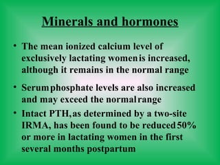 Minerals and hormones
• The mean ionized calcium level of
exclusively lactating womenis increased,
although it remains in the normal range
• Serumphosphate levels are also increased
and may exceed the normalrange
• Intact PTH,as determined by a two-site
IRMA, has been found to be reduced50%
or more in lactating women in the first
several months postpartum
 