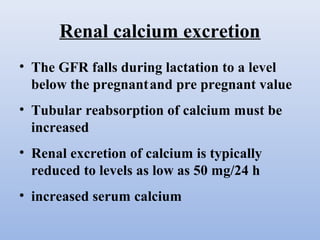 Renal calcium excretion
• The GFR falls during lactation to a level
below the pregnantand pre pregnant value
• Tubular reabsorption of calcium must be
increased
• Renal excretion of calcium is typically
reduced to levels as low as 50 mg/24 h
• increased serum calcium
 