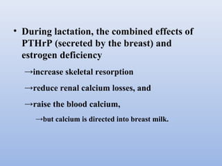 • During lactation, the combined effects of
PTHrP (secreted by the breast) and
estrogen deficiency
→increase skeletal resorption
→reduce renal calcium losses, and
→raise the blood calcium,
→but calcium is directed into breast milk.
 