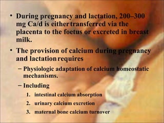 • During pregnancy and lactation, 200–300
mg Ca/d is eithertransferred via the
placenta to the foetus or excreted in breast
milk.
• The provision of calcium during pregnancy
and lactationrequires
– Physiologic adaptation of calcium homeostatic
mechanisms.
– Including
1. intestinal calcium absorption
2. urinary calcium excretion
3. maternal bone calcium turnover
 