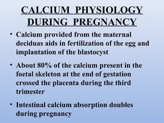 CALCIUM PHYSIOLOGY
DURING PREGNANCY
• Calcium provided from the maternal
deciduas aids in fertilization of the egg and
implantation of the blastocyst
• About 80% of the calcium present in the
foetal skeleton at the end of gestation
crossed the placenta during the third
trimester
• Intestinal calcium absorption doubles
during pregnancy
 