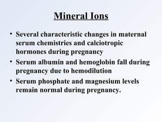 Mineral Ions
• Several characteristic changes in maternal
serum chemistries and calciotropic
hormones during pregnancy
• Serum albumin and hemoglobin fall during
pregnancy due to hemodilution
• Serum phosphate and magnesium levels
remain normal during pregnancy.
 