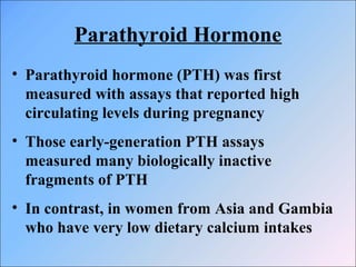 Parathyroid Hormone
• Parathyroid hormone (PTH) was first
measured with assays that reported high
circulating levels during pregnancy
• Those early-generation PTH assays
measured many biologically inactive
fragments of PTH
• In contrast, in women from Asia and Gambia
who have very low dietary calcium intakes
 