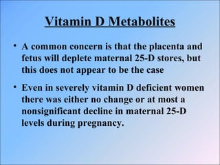 Vitamin D Metabolites
• A common concern is that the placenta and
fetus will deplete maternal 25-D stores, but
this does not appear to be the case
• Even in severely vitamin D deficient women
there was either no change or at most a
nonsignificant decline in maternal 25-D
levels during pregnancy.
 