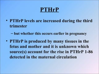 PTHrP
• PTHrP levels are increased during the third
trimester
– but whether this occurs earlier in pregnancy
• PTHrP is produced by many tissues in the
fetus and mother and it is unknown which
source(s) account for the rise in PTHrP 1-86
detected in the maternal circulation
 