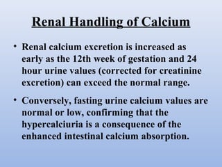 Renal Handling of Calcium
• Renal calcium excretion is increased as
early as the 12th week of gestation and 24
hour urine values (corrected for creatinine
excretion) can exceed the normal range.
• Conversely, fasting urine calcium values are
normal or low, confirming that the
hypercalciuria is a consequence of the
enhanced intestinal calcium absorption.
 