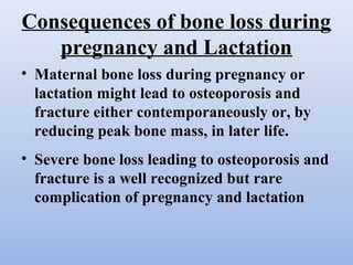 Consequences of bone loss during
pregnancy and Lactation
• Maternal bone loss during pregnancy or
lactation might lead to osteoporosis and
fracture either contemporaneously or, by
reducing peak bone mass, in later life.
• Severe bone loss leading to osteoporosis and
fracture is a well recognized but rare
complication of pregnancy and lactation
 