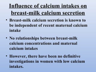 Influence of calcium intakes on
breast-milk calcium secretion
• Breast-milk calcium secretion is known to
be independent of recent maternal calcium
intake
• No relationships between breast-milk
calcium concentrations and maternal
calcium intakes
• However, there have been no definitive
investigations in women with low calcium
intakes.
 