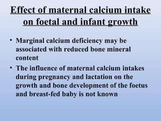 Effect of maternal calcium intake
on foetal and infant growth
• Marginal calcium deficiency may be
associated with reduced bone mineral
content
• The influence of maternal calcium intakes
during pregnancy and lactation on the
growth and bone development of the foetus
and breast-fed baby is not known
 